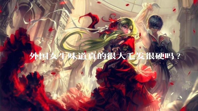 外国女生味道真的很大毛发很硬吗?